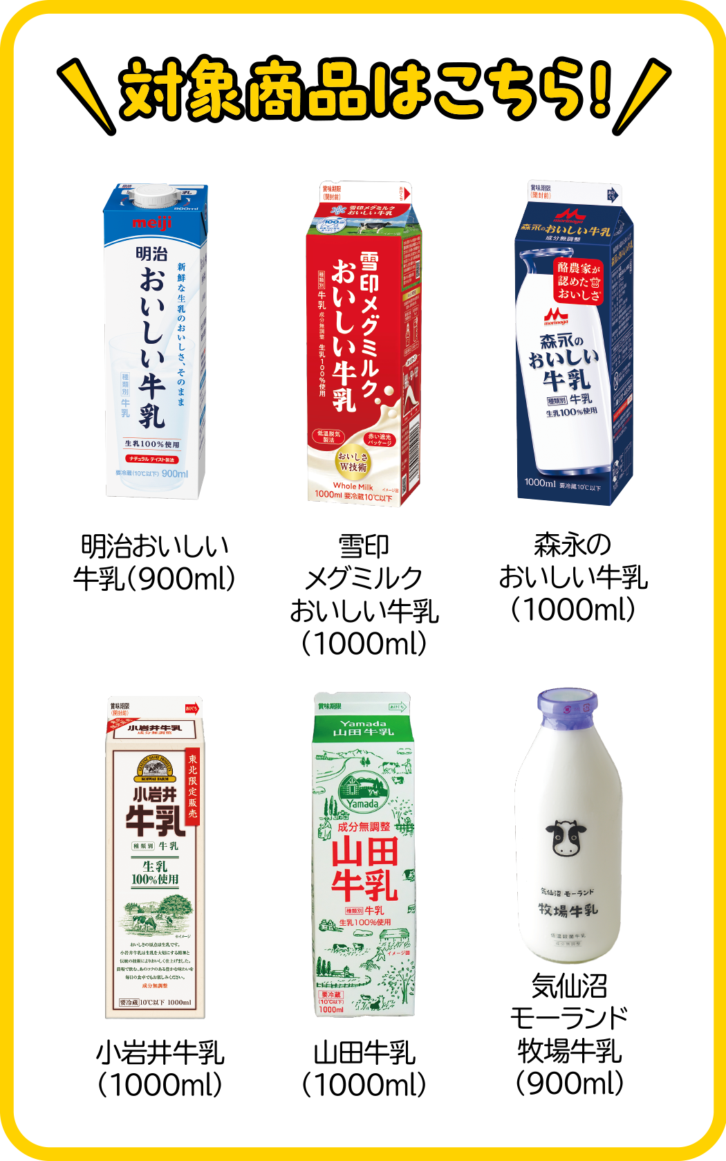 対象商品
・明治おいしい牛乳（900ml）
・雪印メグミルクおいしい牛乳（1000ml）
・森永のおいしい牛乳（1000ml）
・小岩井牛乳（1000ml）
・山田牛乳（1000ml）
・気仙沼モーランド牧場牛乳（900ml）