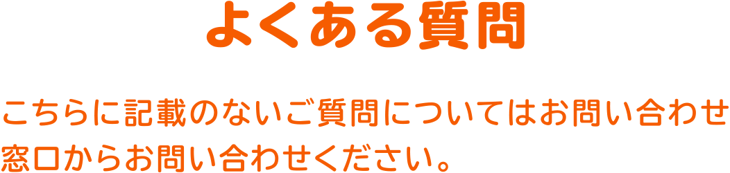 よくある質問
こちらに記載のないご質問についてはお問い合わせ窓口からお問い合わせください。