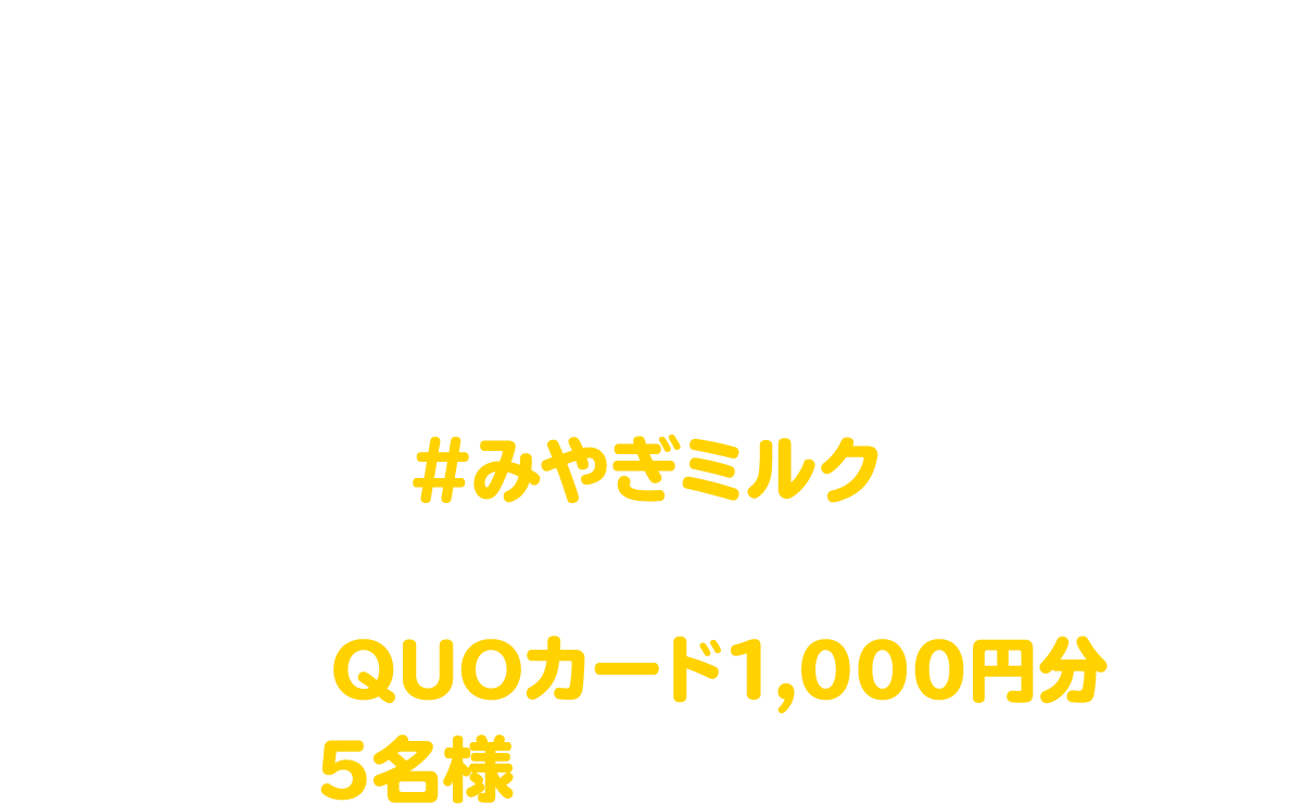宮城県牛乳普及協会の公式アカウント（InstagramまたはX）をフォローのうえ、牛乳・乳製品を使った料理の写真を、#みやぎミルク をつけてSNSに投稿しよう！抽選でQUOカード1,000円分を5名様にプレゼント！